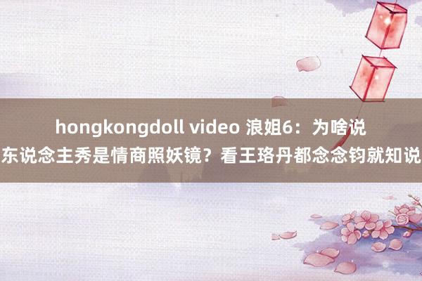 hongkongdoll video 浪姐6：为啥说真东说念主秀是情商照妖镜？看王珞丹都念念钧就知说念