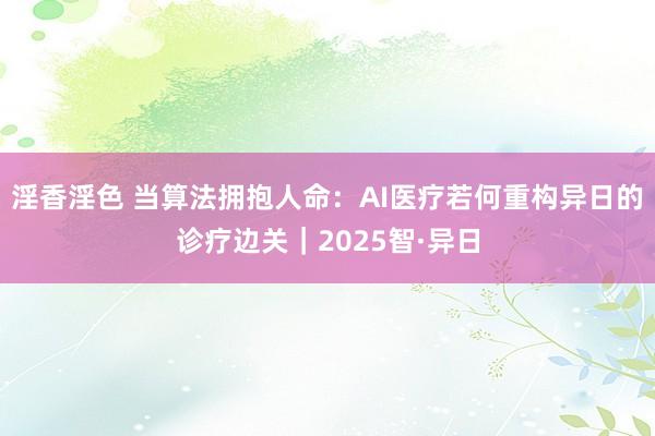 淫香淫色 当算法拥抱人命：AI医疗若何重构异日的诊疗边关｜2025智·异日