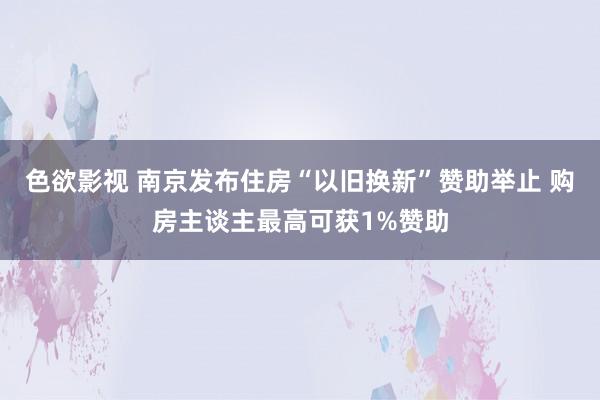 色欲影视 南京发布住房“以旧换新”赞助举止 购房主谈主最高可获1%赞助