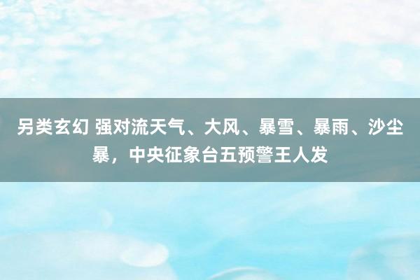 另类玄幻 强对流天气、大风、暴雪、暴雨、沙尘暴，中央征象台五预警王人发