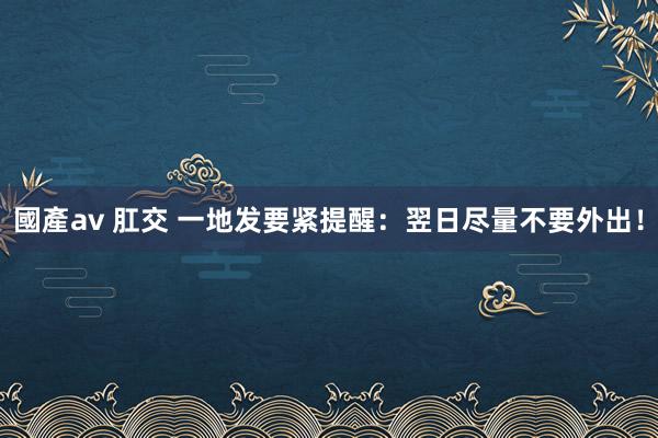 國產av 肛交 一地发要紧提醒：翌日尽量不要外出！