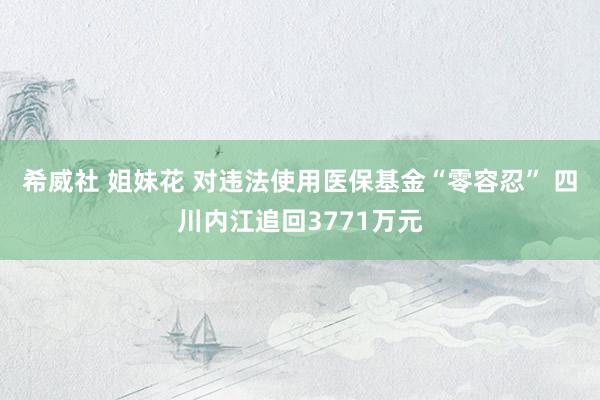 希威社 姐妹花 对违法使用医保基金“零容忍” 四川内江追回3771万元