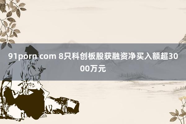 91porn com 8只科创板股获融资净买入额超3000万元