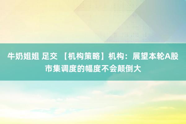牛奶姐姐 足交 【机构策略】机构：展望本轮A股市集调度的幅度不会颠倒大