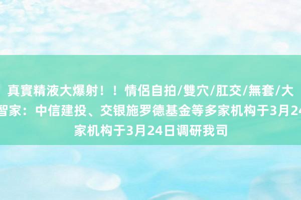 真實精液大爆射！！情侶自拍/雙穴/肛交/無套/大量噴精 TCL智家：中信建投、交银施罗德基金等多家机构于3月24日调研我司