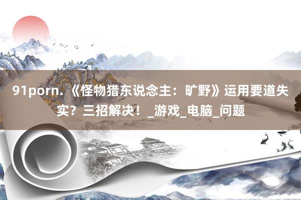 91porn. 《怪物猎东说念主：旷野》运用要道失实？三招解决！_游戏_电脑_问题