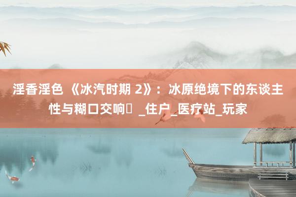 淫香淫色 《冰汽时期 2》：冰原绝境下的东谈主性与糊口交响​_住户_医疗站_玩家