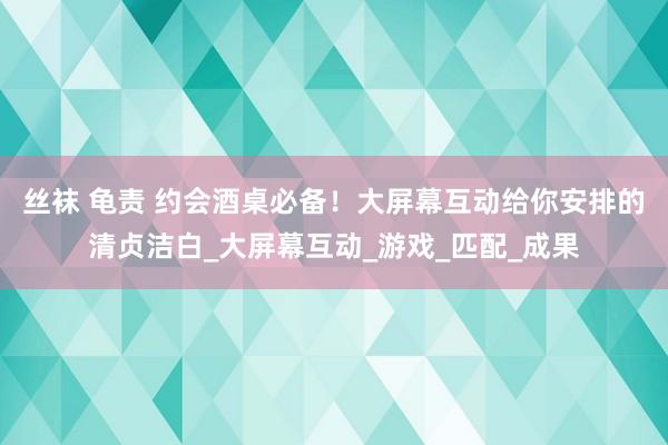 丝袜 龟责 约会酒桌必备！大屏幕互动给你安排的清贞洁白_大屏幕互动_游戏_匹配_成果