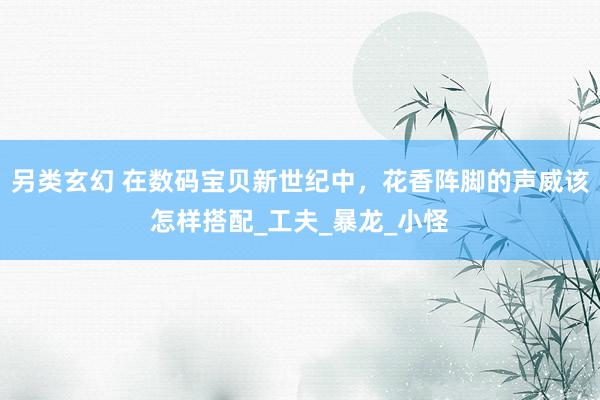 另类玄幻 在数码宝贝新世纪中，花香阵脚的声威该怎样搭配_工夫_暴龙_小怪
