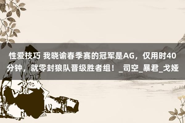 性爱技巧 我晓谕春季赛的冠军是AG，仅用时40分钟，就零封狼队晋级胜者组！_司空_暴君_戈娅