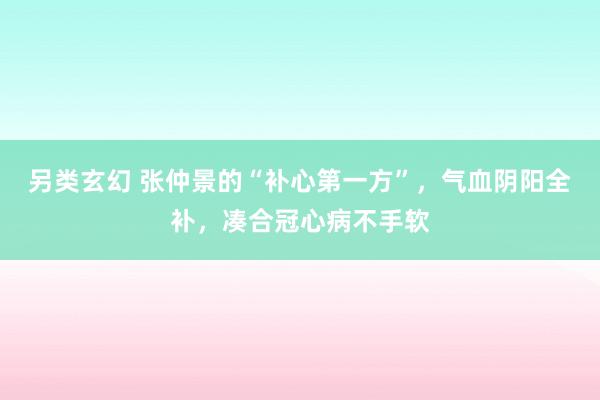 另类玄幻 张仲景的“补心第一方”，气血阴阳全补，凑合冠心病不手软