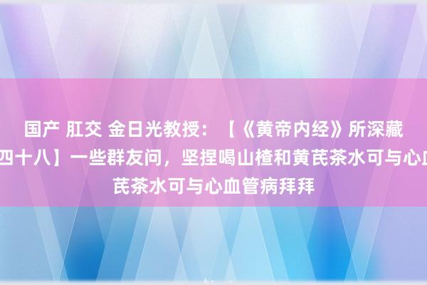 国产 肛交 金日光教授：【《黄帝内经》所深藏的私密•之四十八】一些群友问，坚捏喝山楂和黄芪茶水可与心血管病拜拜