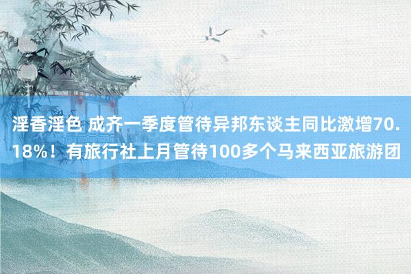 淫香淫色 成齐一季度管待异邦东谈主同比激增70.18%！有旅行社上月管待100多个马来西亚旅游团