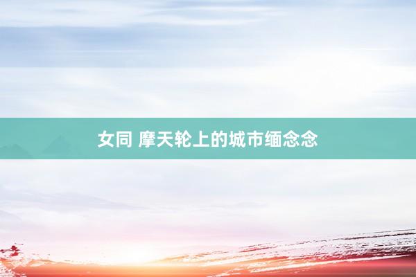 女同 摩天轮上的城市缅念念