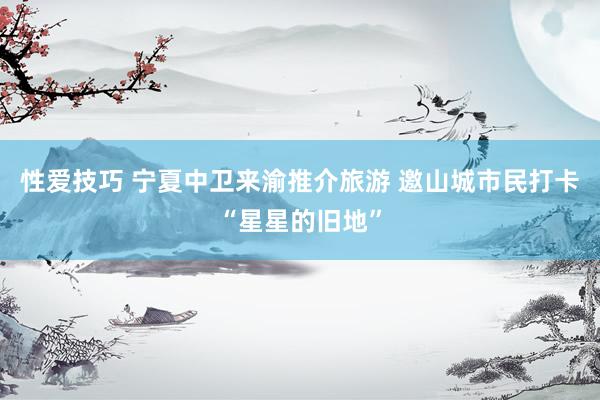 性爱技巧 宁夏中卫来渝推介旅游 邀山城市民打卡“星星的旧地”