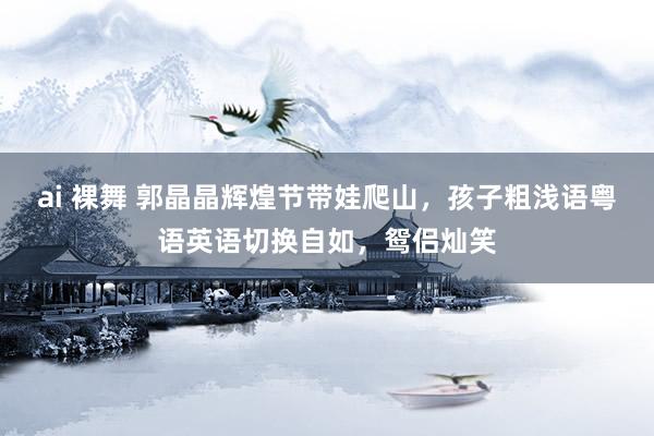 ai 裸舞 郭晶晶辉煌节带娃爬山，孩子粗浅语粤语英语切换自如，鸳侣灿笑
