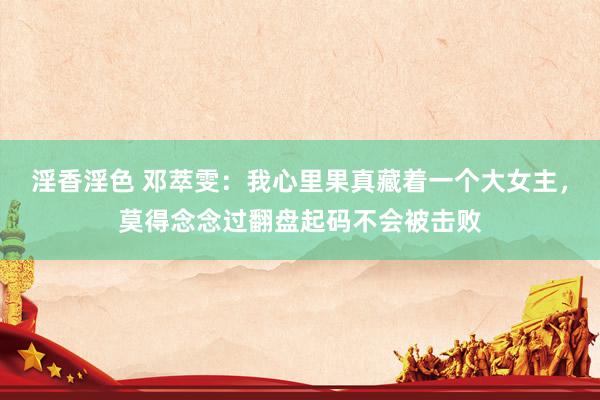 淫香淫色 邓萃雯：我心里果真藏着一个大女主，莫得念念过翻盘起码不会被击败