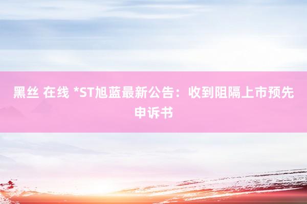 黑丝 在线 *ST旭蓝最新公告：收到阻隔上市预先申诉书