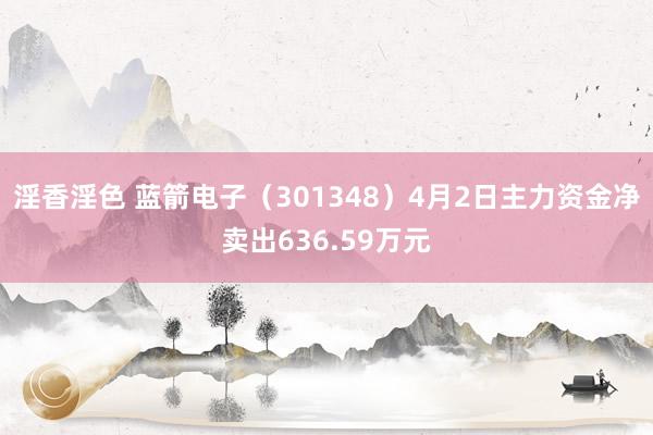 淫香淫色 蓝箭电子（301348）4月2日主力资金净卖出636.59万元