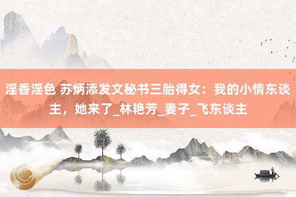 淫香淫色 苏炳添发文秘书三胎得女：我的小情东谈主，她来了_林艳芳_妻子_飞东谈主