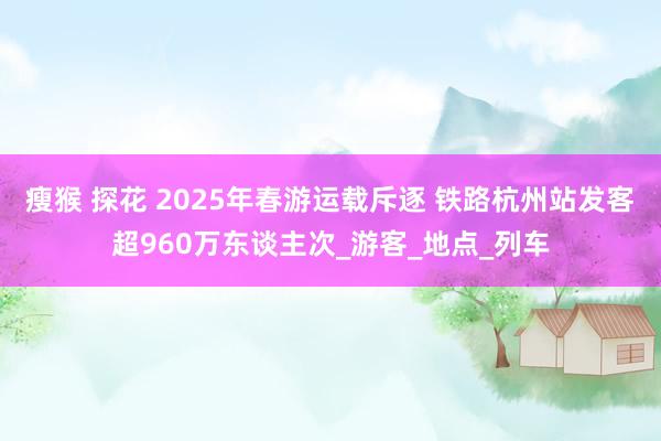 瘦猴 探花 2025年春游运载斥逐 铁路杭州站发客超960万东谈主次_游客_地点_列车