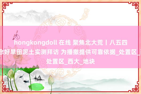 hongkongdoll 在线 聚焦北大荒丨八五四分公司作念好旱田泥土实测拜访 为播撒提供可靠依据_处置区_西大_地块