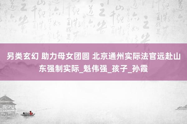 另类玄幻 助力母女团圆 北京通州实际法官远赴山东强制实际_魁伟强_孩子_孙霞
