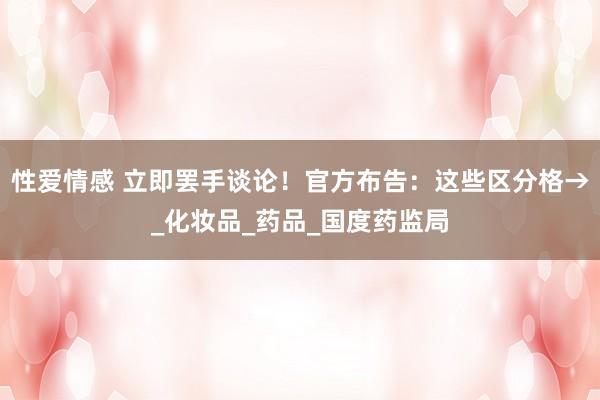 性爱情感 立即罢手谈论！官方布告：这些区分格→_化妆品_药品_国度药监局