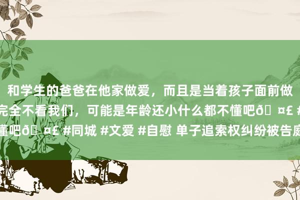和学生的爸爸在他家做爱，而且是当着孩子面前做爱，太刺激了，孩子完全不看我们，可能是年龄还小什么都不懂吧🤣 #同城 #文爱 #自慰 单子追索权纠纷被告庭审辩护焦点