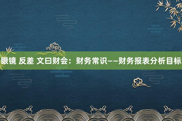 眼镜 反差 文曰财会：财务常识——财务报表分析目标