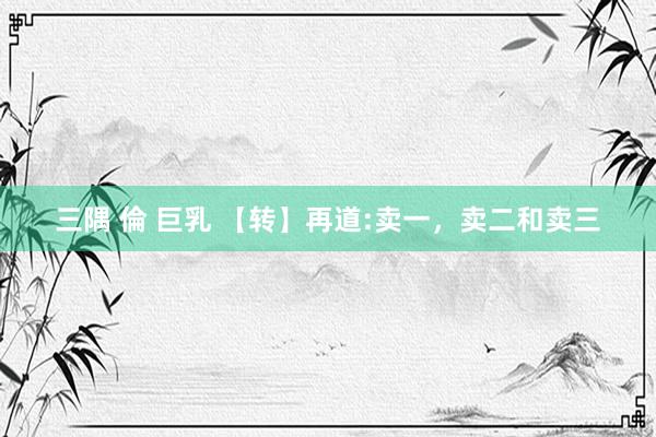 三隅 倫 巨乳 【转】再道:卖一，卖二和卖三