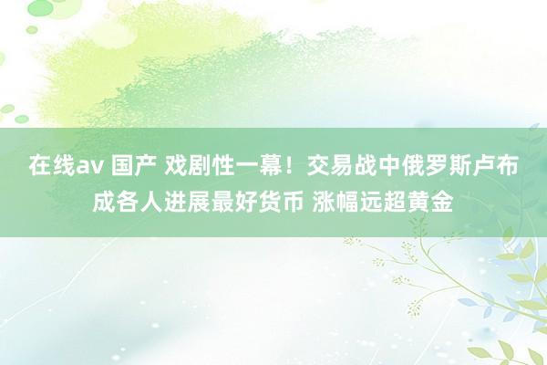 在线av 国产 戏剧性一幕！交易战中俄罗斯卢布成各人进展最好货币 涨幅远超黄金