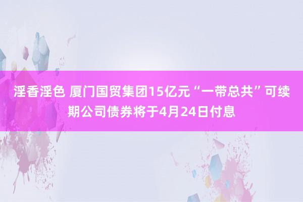 淫香淫色 厦门国贸集团15亿元“一带总共”可续期公司债券将于4月24日付息