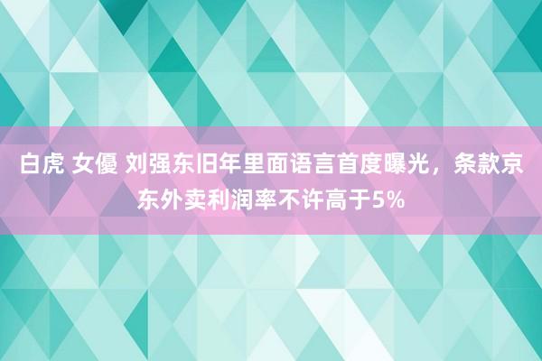 白虎 女優 刘强东旧年里面语言首度曝光，条款京东外卖利润率不许高于5%