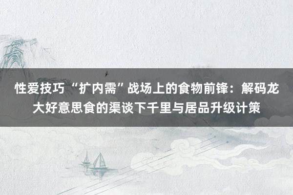 性爱技巧 “扩内需”战场上的食物前锋：解码龙大好意思食的渠谈下千里与居品升级计策