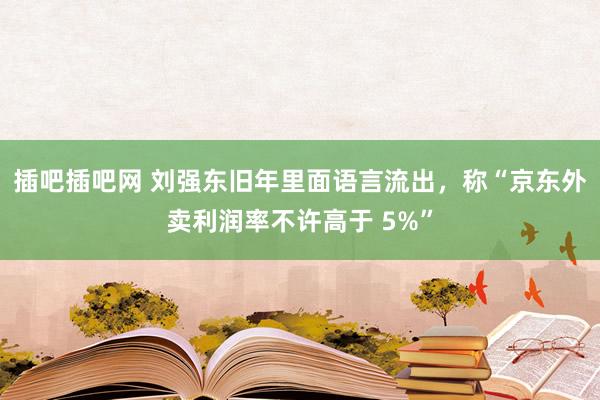 插吧插吧网 刘强东旧年里面语言流出，称“京东外卖利润率不许高于 5%”