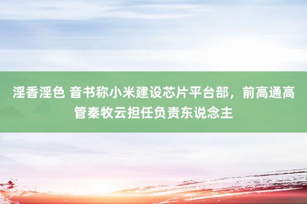 淫香淫色 音书称小米建设芯片平台部，前高通高管秦牧云担任负责东说念主