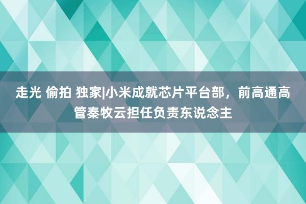 走光 偷拍 独家|小米成就芯片平台部，前高通高管秦牧云担任负责东说念主