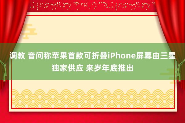 调教 音问称苹果首款可折叠iPhone屏幕由三星独家供应 来岁年底推出