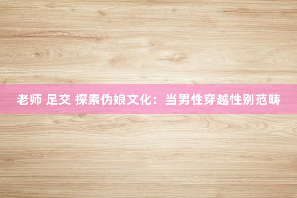 老师 足交 探索伪娘文化：当男性穿越性别范畴