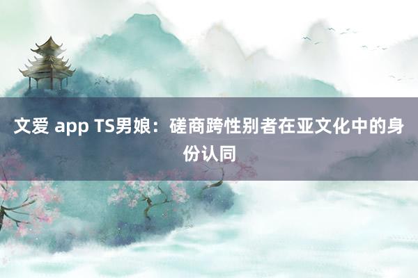 文爱 app TS男娘：磋商跨性别者在亚文化中的身份认同