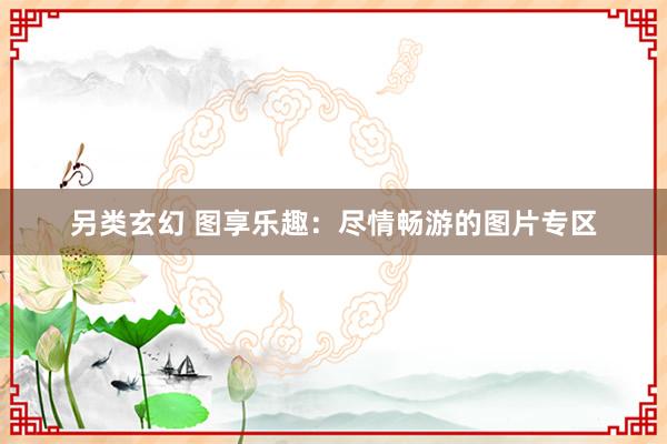 另类玄幻 图享乐趣：尽情畅游的图片专区
