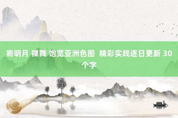 寄明月 裸舞 饱览亚洲色图  精彩实践逐日更新 30个字