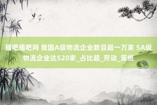 插吧插吧网 我国A级物流企业数目超一万家 5A级物流企业达520家_占比超_劳动_笼统