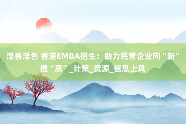 淫香淫色 香港EMBA招生：助力民营企业向“新”提“质”_计策_资源_信息上风