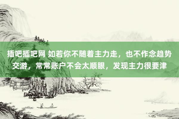 插吧插吧网 如若你不随着主力走，也不作念趋势交游，常常账户不会太顺眼，发现主力很要津
