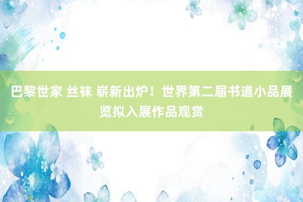 巴黎世家 丝袜 崭新出炉！世界第二届书道小品展览拟入展作品观赏