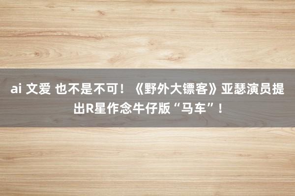 ai 文爱 也不是不可！《野外大镖客》亚瑟演员提出R星作念牛仔版“马车”！