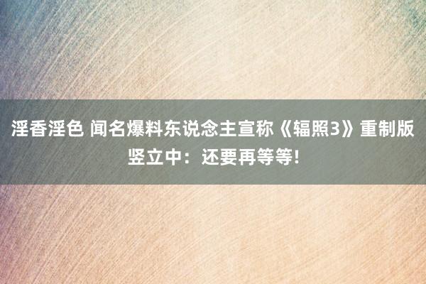 淫香淫色 闻名爆料东说念主宣称《辐照3》重制版竖立中：还要再等等!