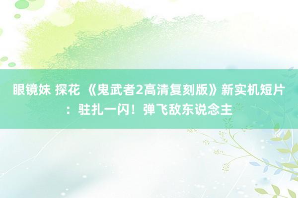 眼镜妹 探花 《鬼武者2高清复刻版》新实机短片：驻扎一闪！弹飞敌东说念主